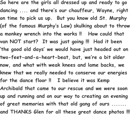 So here are the girls all dressed up and ready to go dancing .... and there’s our chauffeur, Wayne, right on time to pick us up.  But you know old St. Murphy (of the famous Murphy’s Law) skulking about to throw a monkey wrench into the works !!   How could that van NOT start?  It was just going !!!  Had it been ‘the good old days’ we would have just headed out on two-feet-and-a-heart-beat, but, we’re a bit older now, and what with weak knees and lame backs, we knew that we really needed to conserve our energies for the dance floor !!   I believe it was Kemp Archibald that came to our rescue and we were soon up and running and on our way to creating an evening of great memories with that old gang of ours .......
and THANKS Glen for all these great dance photos !!!